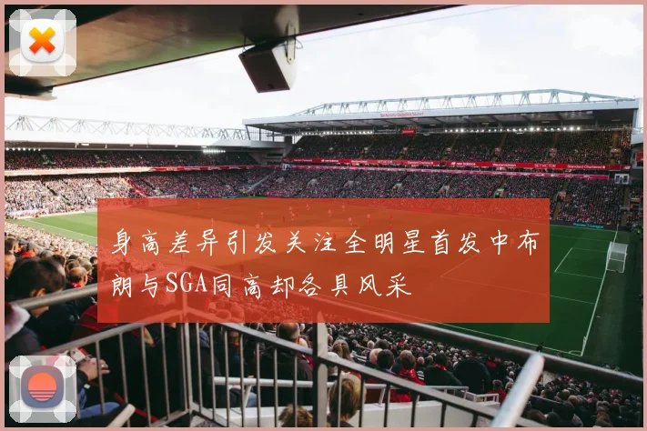 身高差异引发关注全明星首发中布朗与SGA同高却各具风采