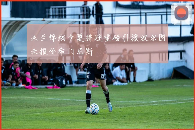 米兰锋线今夏将迎重磅引援波尔图未报价希门尼斯