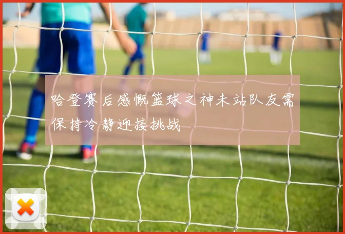 哈登赛后感慨篮球之神未站队友需保持冷静迎接挑战