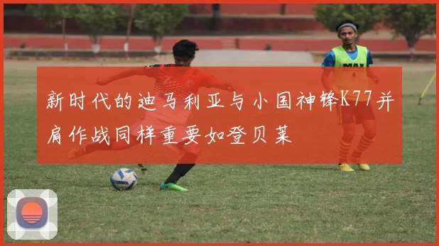 新时代的迪马利亚与小国神锋K77并肩作战同样重要如登贝莱