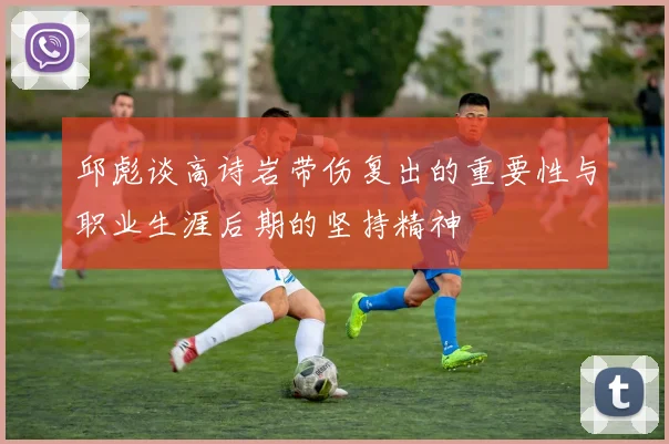 邱彪谈高诗岩带伤复出的重要性与职业生涯后期的坚持精神