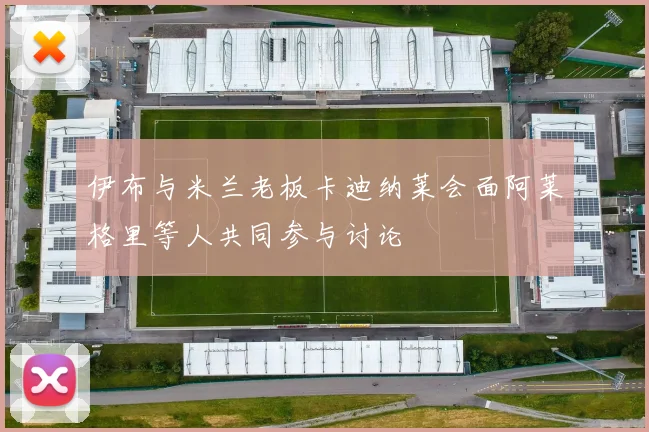 伊布与米兰老板卡迪纳莱会面阿莱格里等人共同参与讨论