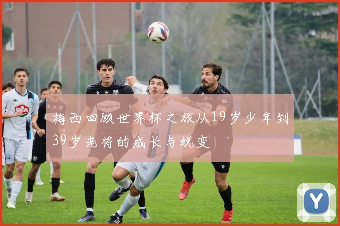 梅西回顾世界杯之旅从19岁少年到39岁老将的成长与蜕变