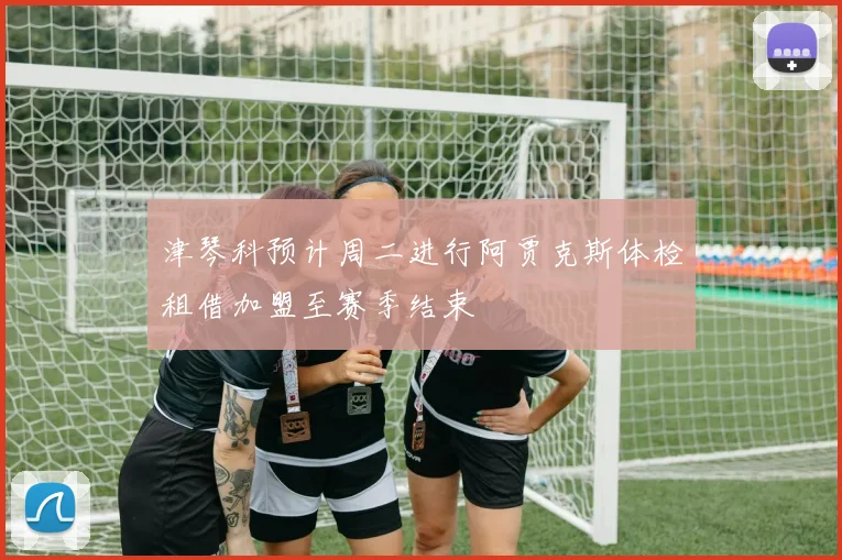 津琴科预计周二进行阿贾克斯体检租借加盟至赛季结束