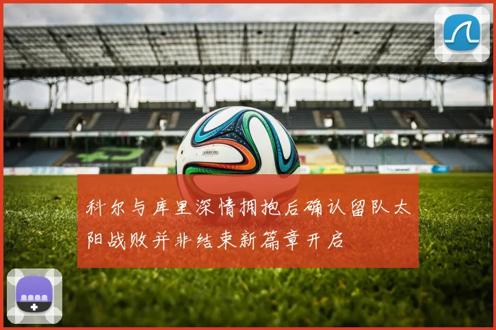 科尔与库里深情拥抱后确认留队太阳战败并非结束新篇章开启
