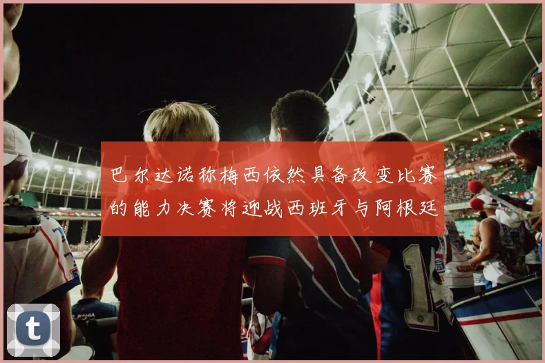 巴尔达诺称梅西依然具备改变比赛的能力决赛将迎战西班牙与阿根廷