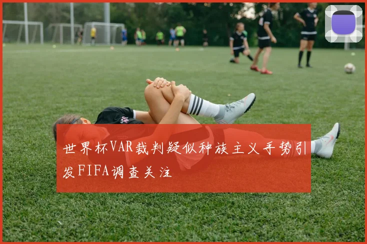 世界杯VAR裁判疑似种族主义手势引发FIFA调查关注