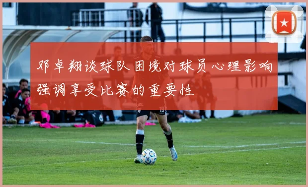 邓卓翔谈球队困境对球员心理影响强调享受比赛的重要性