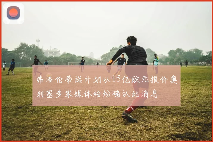 弗洛伦蒂诺计划以15亿欧元报价奥利塞多家媒体纷纷确认此消息