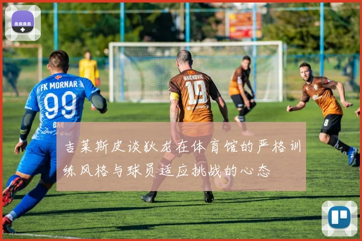 吉莱斯皮谈狄龙在体育馆的严格训练风格与球员适应挑战的心态