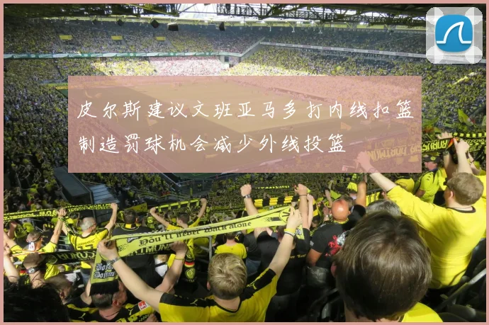 皮尔斯建议文班亚马多打内线扣篮制造罚球机会减少外线投篮