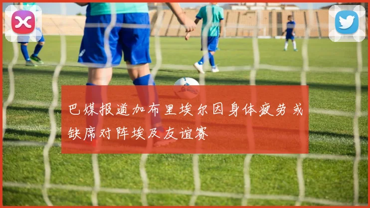 巴媒报道加布里埃尔因身体疲劳或缺席对阵埃及友谊赛