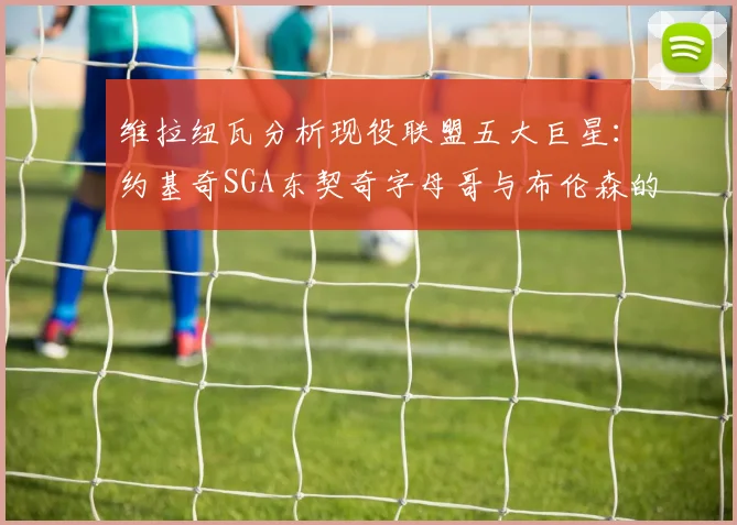 维拉纽瓦分析现役联盟五大巨星：约基奇SGA东契奇字母哥与布伦森的表现与影响